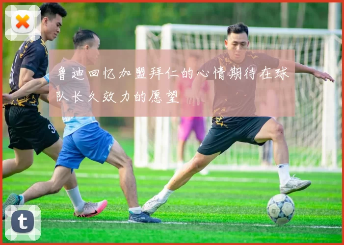 鲁迪回忆加盟拜仁的心情期待在球队长久效力的愿望