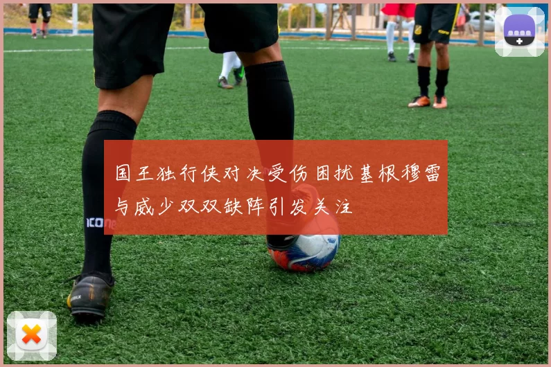 国王独行侠对决受伤困扰基根穆雷与威少双双缺阵引发关注