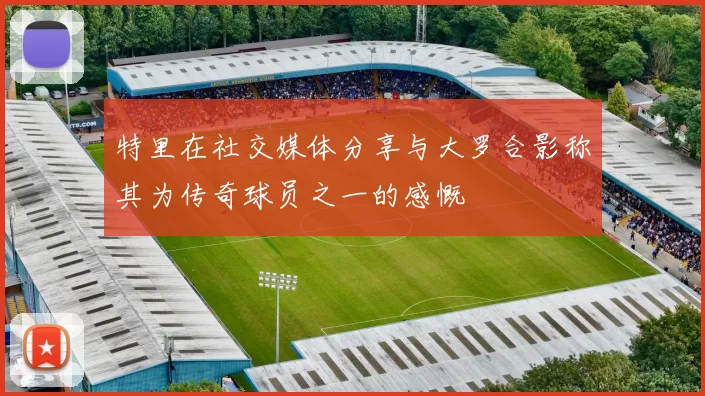 特里在社交媒体分享与大罗合影称其为传奇球员之一的感慨