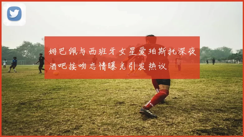 姆巴佩与西班牙女星爱珀斯托深夜酒吧接吻恋情曝光引发热议