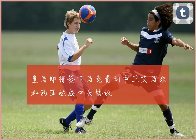 皇马即将签下马竞青训中卫艾马尔加西亚达成口头协议