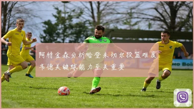 阿特金森分析哈登米切尔投篮难度韦德关键球能力至关重要