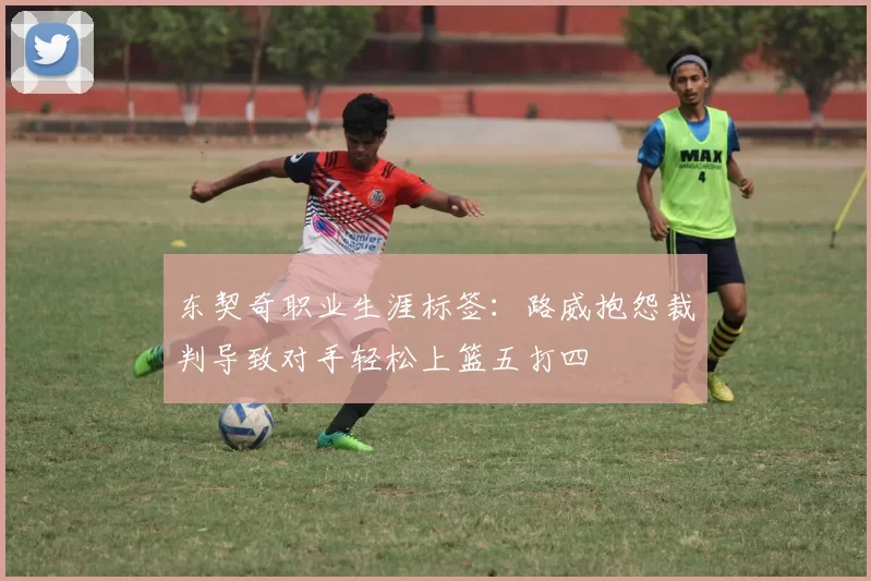 东契奇职业生涯标签：路威抱怨裁判导致对手轻松上篮五打四