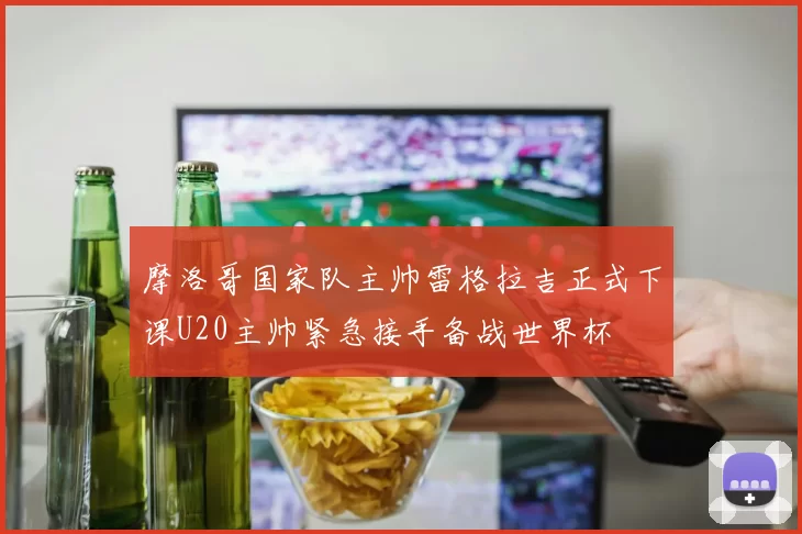 摩洛哥国家队主帅雷格拉吉正式下课U20主帅紧急接手备战世界杯