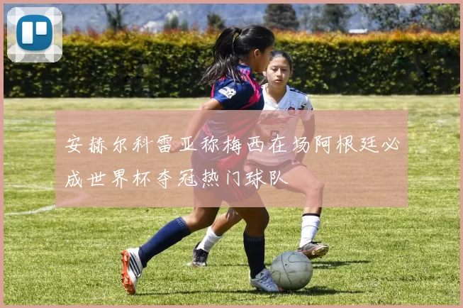 安赫尔科雷亚称梅西在场阿根廷必成世界杯夺冠热门球队