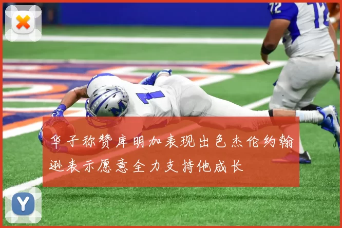华子称赞库明加表现出色杰伦约翰逊表示愿意全力支持他成长