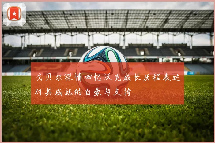 戈贝尔深情回忆沃克成长历程表达对其成就的自豪与支持
