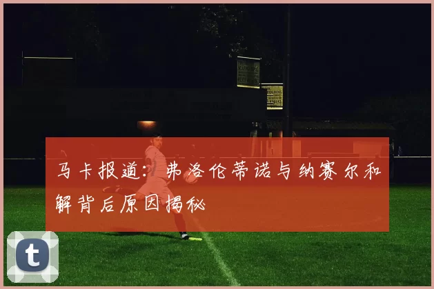 马卡报道：弗洛伦蒂诺与纳赛尔和解背后原因揭秘