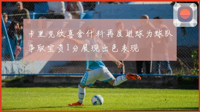卡里克欣喜舍什科再度进球为球队争取宝贵1分展现出色表现