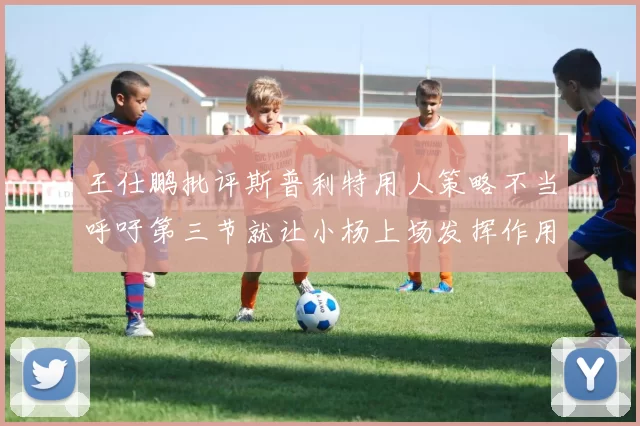 王仕鹏批评斯普利特用人策略不当呼吁第三节就让小杨上场发挥作用