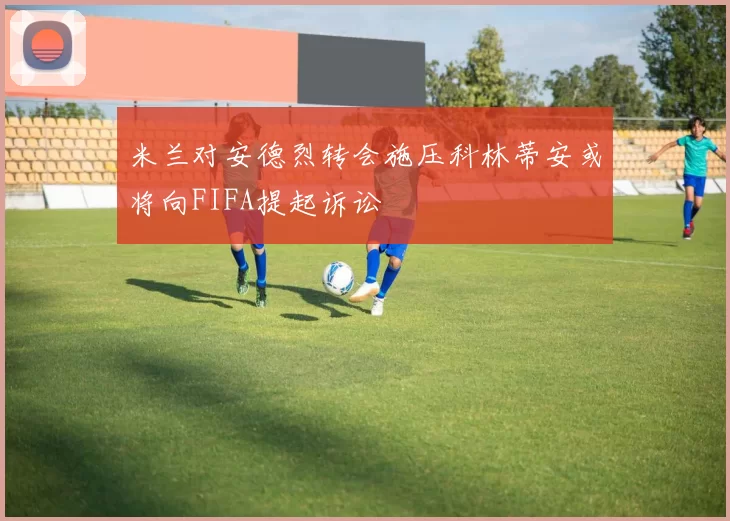 米兰对安德烈转会施压科林蒂安或将向FIFA提起诉讼