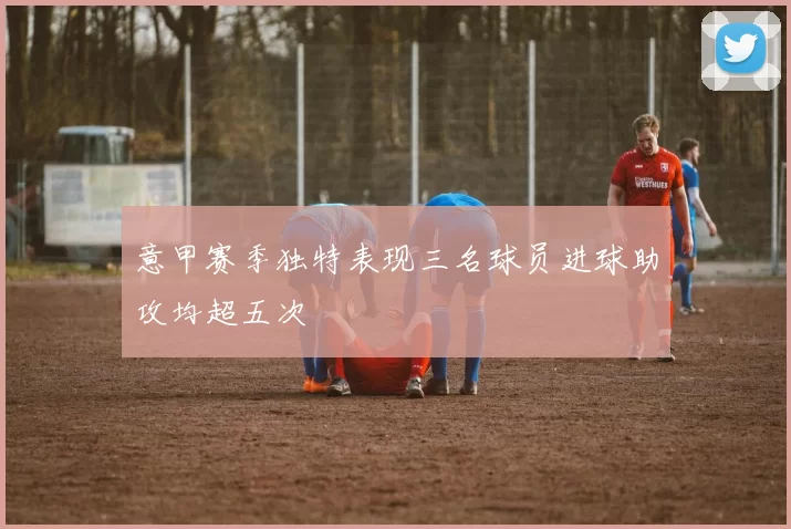 意甲赛季独特表现三名球员进球助攻均超五次