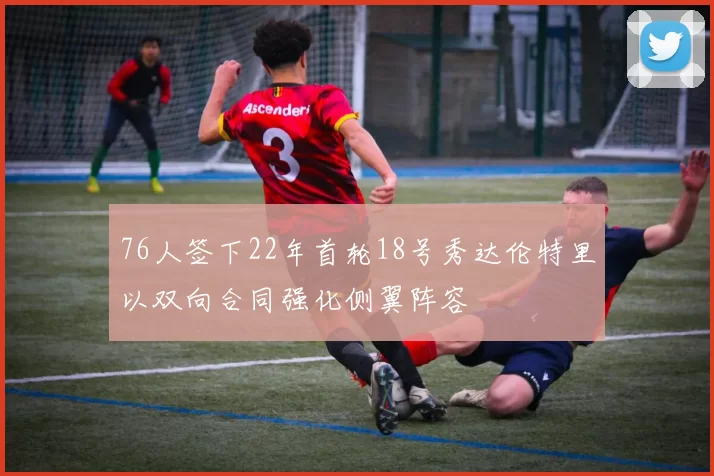 76人签下22年首轮18号秀达伦特里以双向合同强化侧翼阵容