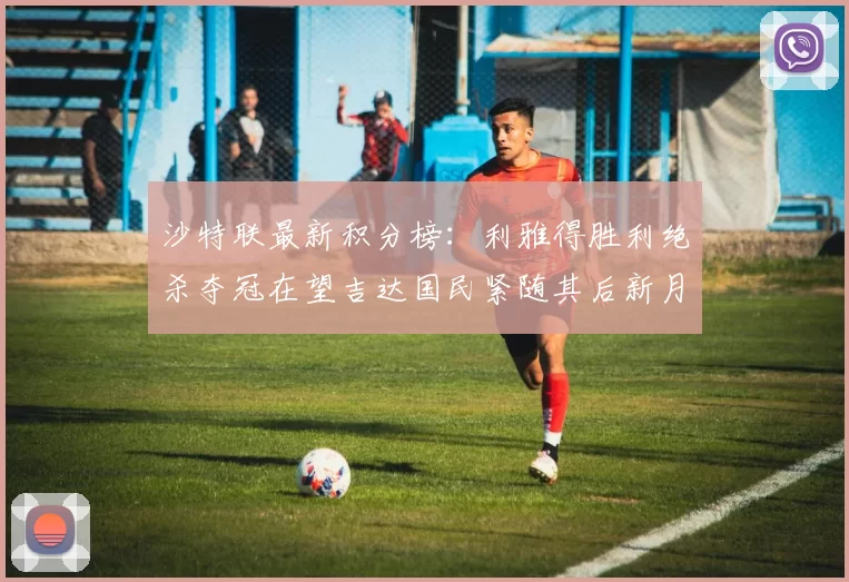沙特联最新积分榜：利雅得胜利绝杀夺冠在望吉达国民紧随其后新月争夺激烈