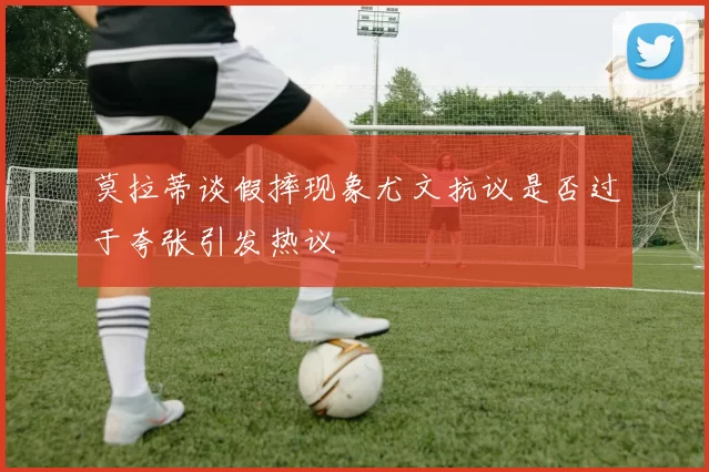 莫拉蒂谈假摔现象尤文抗议是否过于夸张引发热议