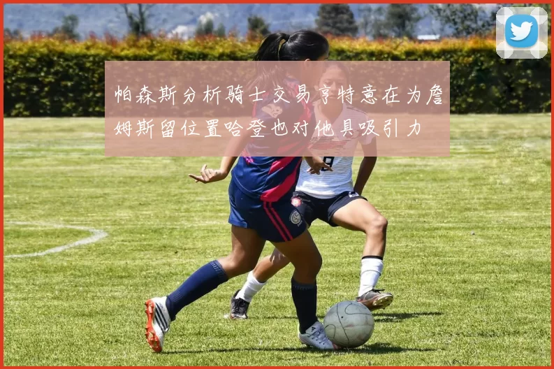帕森斯分析骑士交易亨特意在为詹姆斯留位置哈登也对他具吸引力