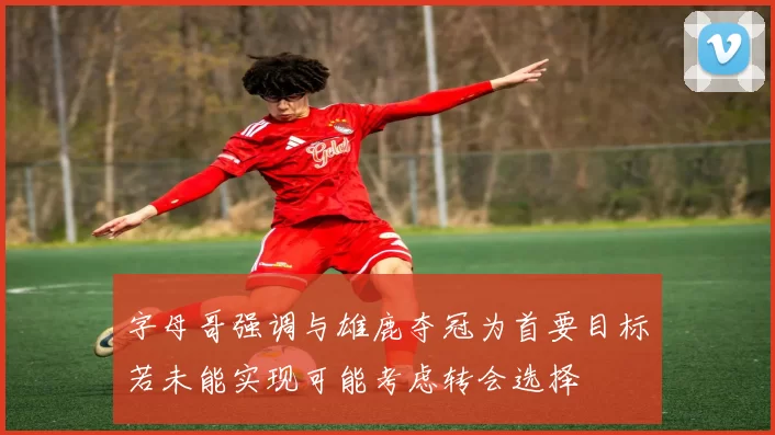 字母哥强调与雄鹿夺冠为首要目标若未能实现可能考虑转会选择