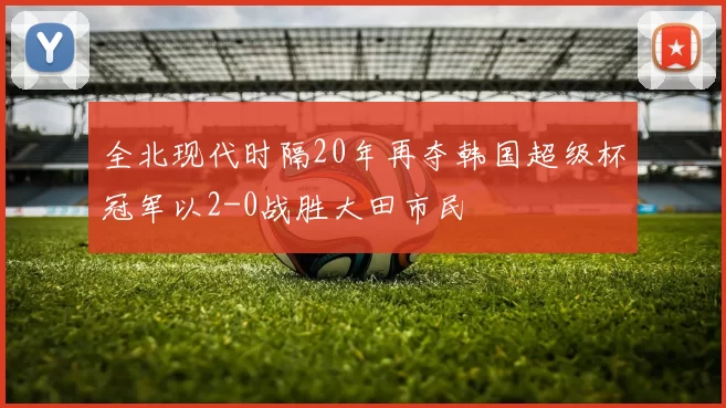 全北现代时隔20年再夺韩国超级杯冠军以2-0战胜大田市民