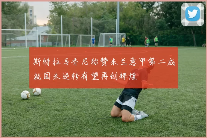 斯特拉马乔尼称赞米兰意甲第二成就国米逆转有望再创辉煌