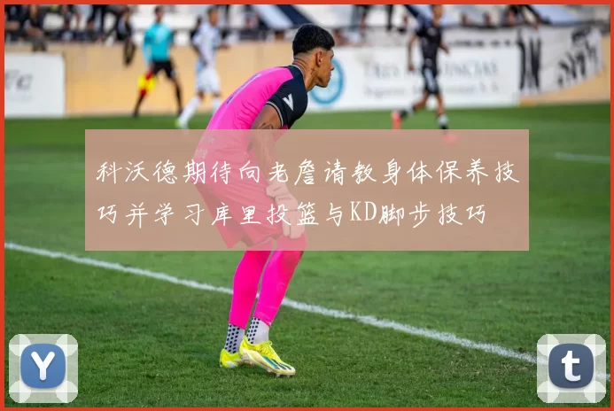 科沃德期待向老詹请教身体保养技巧并学习库里投篮与KD脚步技巧