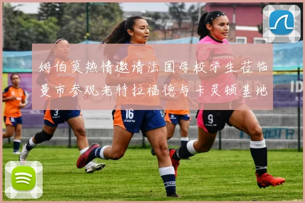 姆伯莫热情邀请法国母校学生莅临曼市参观老特拉福德与卡灵顿基地