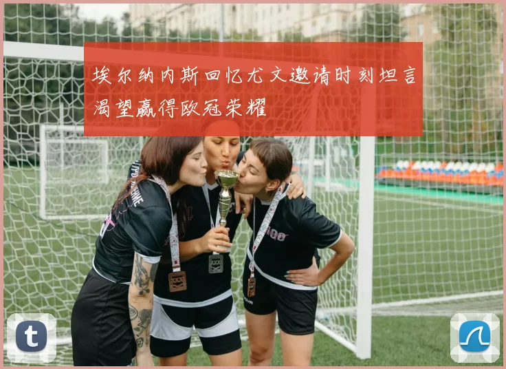 埃尔纳内斯回忆尤文邀请时刻坦言渴望赢得欧冠荣耀