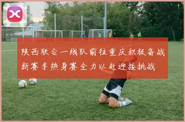 陕西联合一线队前往重庆积极备战新赛季热身赛全力以赴迎接挑战