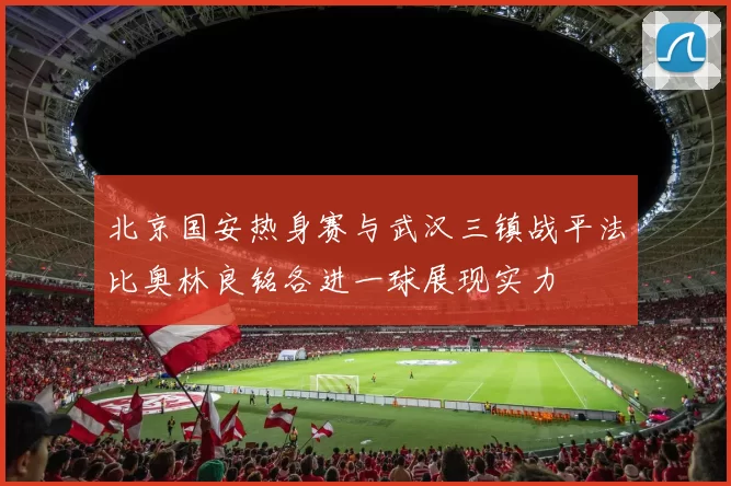 北京国安热身赛与武汉三镇战平法比奥林良铭各进一球展现实力