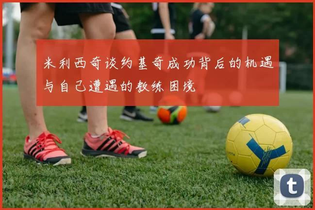 米利西奇谈约基奇成功背后的机遇与自己遭遇的教练困境