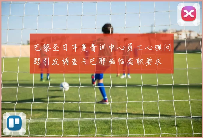 巴黎圣日耳曼青训中心员工心理问题引发调查卡巴耶面临离职要求