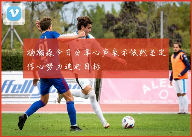 杨瀚森今日分享心声表示依然坚定信心努力追赶目标